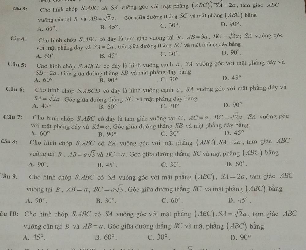 Cho hình chóp S.ABC có SA vuông góc với mặt phẳng (ABC), SA=2a , tam giác ABC
vuông cân tại B và AB=sqrt(2)a. Góc giữa đường thẳng SC và mặt phẳng (ABC) bằng
A. 60°.
B. 45°.
C. 30°. D. 90°.
Câu 4: Cho hình chóp S.ABC có đáy là tam giác vuông tại B, AB=3a,BC=sqrt(3)a; SA vuông góc
với mặt phẳng đáy và SA=2a. Góc giữa đường thẳng SC và mặt phẳng đáy bằng
A. 60°. B. 45°.
C. 30°.
D. 90°.
Câu 5: Cho hình chóp S.ABCD có đáy là hình vuông cạnh α, SA vuông góc với mặt phẳng đáy và
SB=2a. Góc giữa đường thắng SB và mặt phẳng đáy bằng
A. 60° B. 90° C. 30°
D. 45°
Câu 6: Cho hình chóp S.ABCD có đáy là hình vuông cạnh α, SA vuông góc với mặt phẳng đáy và
SA=sqrt(2)a. Góc giữa đường thẳng SC và mặt phẳng đáy bằng
A. 45° B. 60° C. 30° D. 90°
Câu 7: Cho hình chóp S.ABC có đáy là tam giác vuông tại C, AC=a,BC=sqrt(2)a , SA vuông góc
với mặt phẳng đáy và SA=a. Góc giữa đường thắng SB và mặt phẳng đáy bằng
A. 60° B. 90° C. 30° D. 45°
Câu 8: Cho hình chóp S.ABC có SA vuông góc với mặt phẳng (ABC),SA=2a , tam giác ABC
vuông tại B , AB=asqrt(3) và BC=a. Góc giữa đường thẳng SC và mặt phẳng (ABC) bằng
A. 90°. B. 45°. C. 30°. D. 60°.
Câu 9: Cho hình chóp S.ABC có SA vuông góc với mặt phẳng (ABC), SA=2a , tam giác ABC
vuông tại B , AB=a,BC=asqrt(3). Góc giữa đường thẳng SC và mặt phẳng (ABC) bằng
A. 90°. B. 30°. C. 60^o. D. 45°.
ầu 10: Cho hình chóp S.ABC có SA vuông góc với mặt phẳng (ABC). SA=sqrt(2)a , tam giác ABC
vuông cân tại B và AB=a. Góc giữa đường thẳng SC và mặt phẳng (ABC) bằng
A. 45°. B. 60°. C. 30°. D. 90°