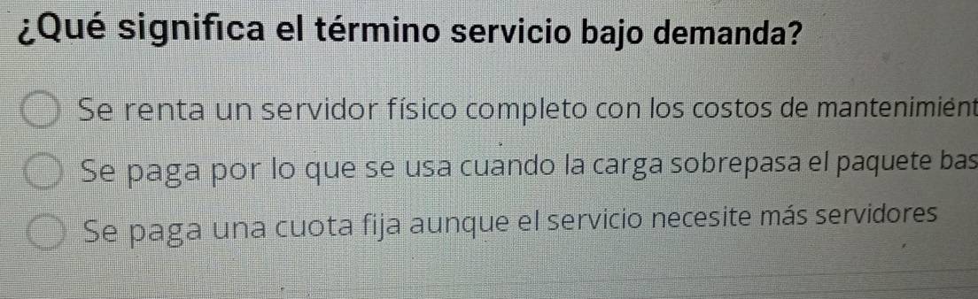 ¿Qué significa el término servicio bajo demanda?
Se renta un servidor físico completo con los costos de mantenimiént
Se paga por lo que se usa cuando la carga sobrepasa el paquete bas
Se paga una cuota fija aunque el servicio necesite más servidores