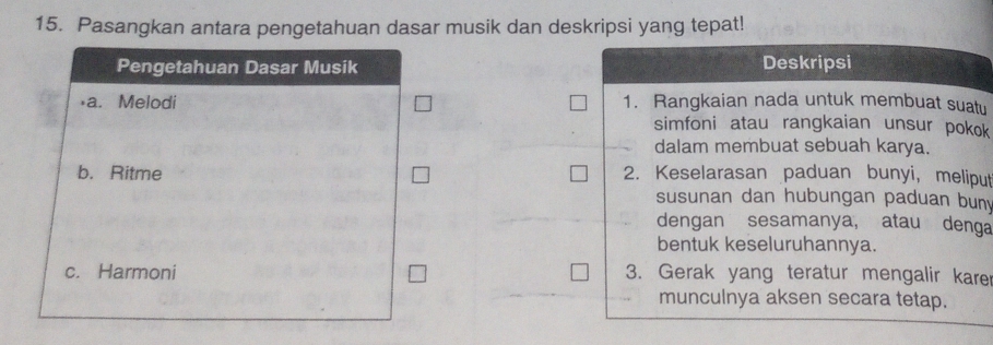 Pasangkan antara pengetahuan dasar musik dan deskripsi yang tepat! 
Pengetahuan Dasar Musik Deskripsi 
a. Melodi 1. Rangkaian nada untuk membuat suatu 
simfoni atau rangkaian unsur pokok 
dalam membuat sebuah karya. 
b. Ritme 2. Keselarasan paduan bunyi, meliput 
susunan dan hubungan paduan buny 
dengan sesamanya, atau denga 
bentuk keseluruhannya. 
c. Harmoni 3. Gerak yang teratur mengalir kare 
munculnya aksen secara tetap.