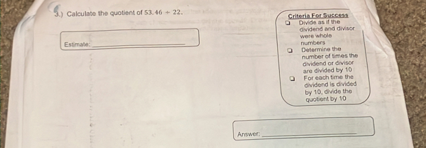 3.) Calculate the quotient of 53.46+22. Criteria For Success 
Divide as if the dividend and divisor 
Estimate: _numbers were whole 
Determine the 
number of times the 
dividend or divisor 
are divided by 10 For each time the 
dividend is divided 
by 10, divide the 
quotient by 10
Answer:_