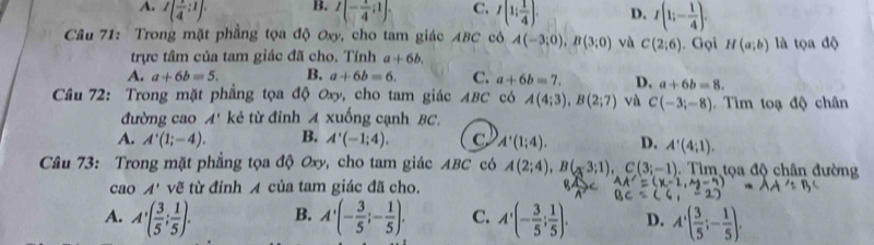 A. I( 1/4 ;1). I(- 1/4 ;1). C. I(1; 1/4 ). D. I(1;- 1/4 ). 
Câu 71: Trong mặt phẳng tọa độ Oxy, cho tam giác ABC cóô A(-3;0), B(3;0) và C(2;6). Gọi H(a;b) là tọa độ
trực tâm của tam giác đã cho. Tính a+6b.
A. a+6b=5. B. a+6b=6. C. a+6b=7. D. a+6b=8. 
Câu 72: Trong mặt phẳng tọa độ Oxy, cho tam giác ABC có A(4;3), B(2;7) và C(-3;-8) Tim toạ độ chân
đường cao A' kẻ từ đinh A xuống cạnh BC.
A. A'(1;-4). B. A'(-1;4). C. A'(1;4). D. A'(4;1). 
Câu 73: Trong mặt phẳng tọa độ Oxy, cho tam giác ABC có A(2;4), B(-3;1), C(3;-1). Tim tọa độ chân đường
cao A' vẽ từ đỉnh A của tam giác đã cho.
A. A'( 3/5 ; 1/5 ). B. A'(- 3/5 ;- 1/5 ). C. A'(- 3/5 ; 1/5 ). D. A'( 3/5 ;- 1/5 ).