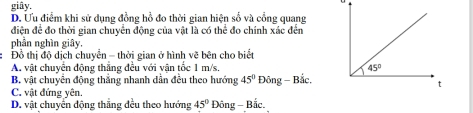 giây,
D. Ưu điểm khi sử dụng đồng hồ đo thời gian hiện số và cổng quang
điện để đo thời gian chuyển động của vật là có thể đo chính xác đến
phần nghìn giây.
I  Đồ thị độ dịch chuyển - thời gian ở hình vẽ bên cho biết
A vật chuyên động thắng đều với vận tốc 1 m/s.
B. vật chuyển động thắng nhanh dẫn đều theo hướng 45° Đông - Bắc,
C. vật đứng yên.
D. vật chuyển động thắng đều theo hướng 45° Đông - Bắc,