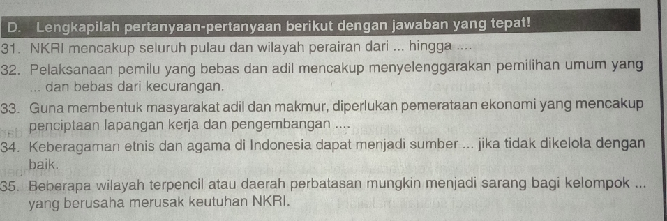 Lengkapilah pertanyaan-pertanyaan berikut dengan jawaban yang tepat! 
31. NKRI mencakup seluruh pulau dan wilayah perairan dari ... hingga .... 
32. Pelaksanaan pemilu yang bebas dan adil mencakup menyelenggarakan pemilihan umum yang 
... dan bebas dari kecurangan. 
33. Guna membentuk masyarakat adil dan makmur, diperlukan pemerataan ekonomi yang mencakup 
penciptaan lapangan kerja dan pengembangan .... 
34. Keberagaman etnis dan agama di Indonesia dapat menjadi sumber ... jika tidak dikelola dengan 
baik. 
35. Beberapa wilayah terpencil atau daerah perbatasan mungkin menjadi sarang bagi kelompok ... 
yang berusaha merusak keutuhan NKRI.