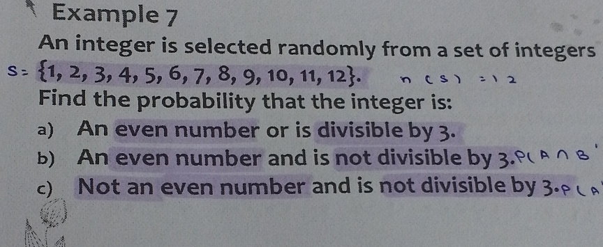 Example 7 
An integer is selected randomly from a set of integers
1, 2, 3, 4, 5, 6, 7, 8, 9, 10, 11, 12. 
Find the probability that the integer is: 
a) An even number or is divisible by 3. 
b) An even number and is not divisible by 3
c) Not an even number and is not divisible by