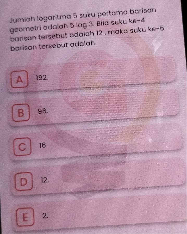 Jumlah logaritma 5 suku pertama barisan
geometri adalah 5 log 3. Bila suku ke -4
barisan tersebut adalah 12 , maka suku ke -6
barisan tersebut adalah
A 192.
B96.
C 16.
D 12.
E 2.