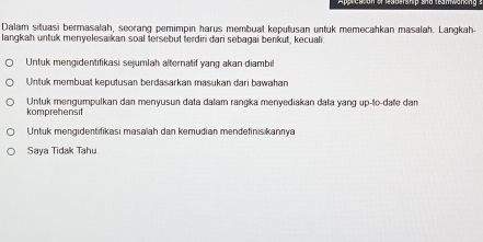 Dalam situasi bermasalah, seorang pemimpin harus membuat keputusan untuk memecahkan masalah. Langkah-
langkah untuk menyelesaikan soal tersebut terdiri dari sebagai benkut, kecuali
Untuk mengidentifikasi sejumlah alternatif yang akan diambil
Untuk membuat keputusan berdasarkan masukan dari bawahan
Untuk mengumpulkan dan menyusun data dalam rangka menyediakan data yang up-to-date dan
komprehensit
Untuk mengidentifikasi masalah dan kemudian mendefinisikannya
Saya Tidak Tahu