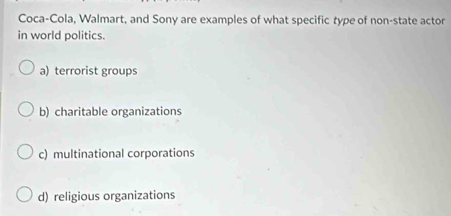 Coca-Cola, Walmart, and Sony are examples of what specific type of non-state actor
in world politics.
a) terrorist groups
b) charitable organizations
c) multinational corporations
d) religious organizations