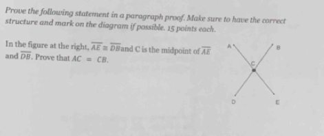 Prove the following statement in a paragraph proof. Make sure to have the correct 
structure and mark on the diagram if possible. 15 points each. 
In the figure at the right, overline AE≌ overline DB and C is the midpoint of overline AE A 8 
and overline DB. Prove that AC=CB.
C
D E