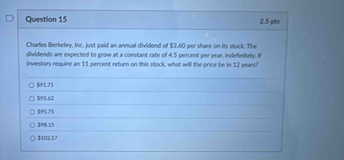 Charles Berkeley, Inc. just paid an annual dividend of $3.60 per share on its stock. The
dividends are expected to grow at a constant rate of 4.5 percent per year, indefinitely. If
investors require an 11 percent return on this stock, what will the price be in 12 years?
$91.71
$93.62
$95.75
$98.15
$102.57