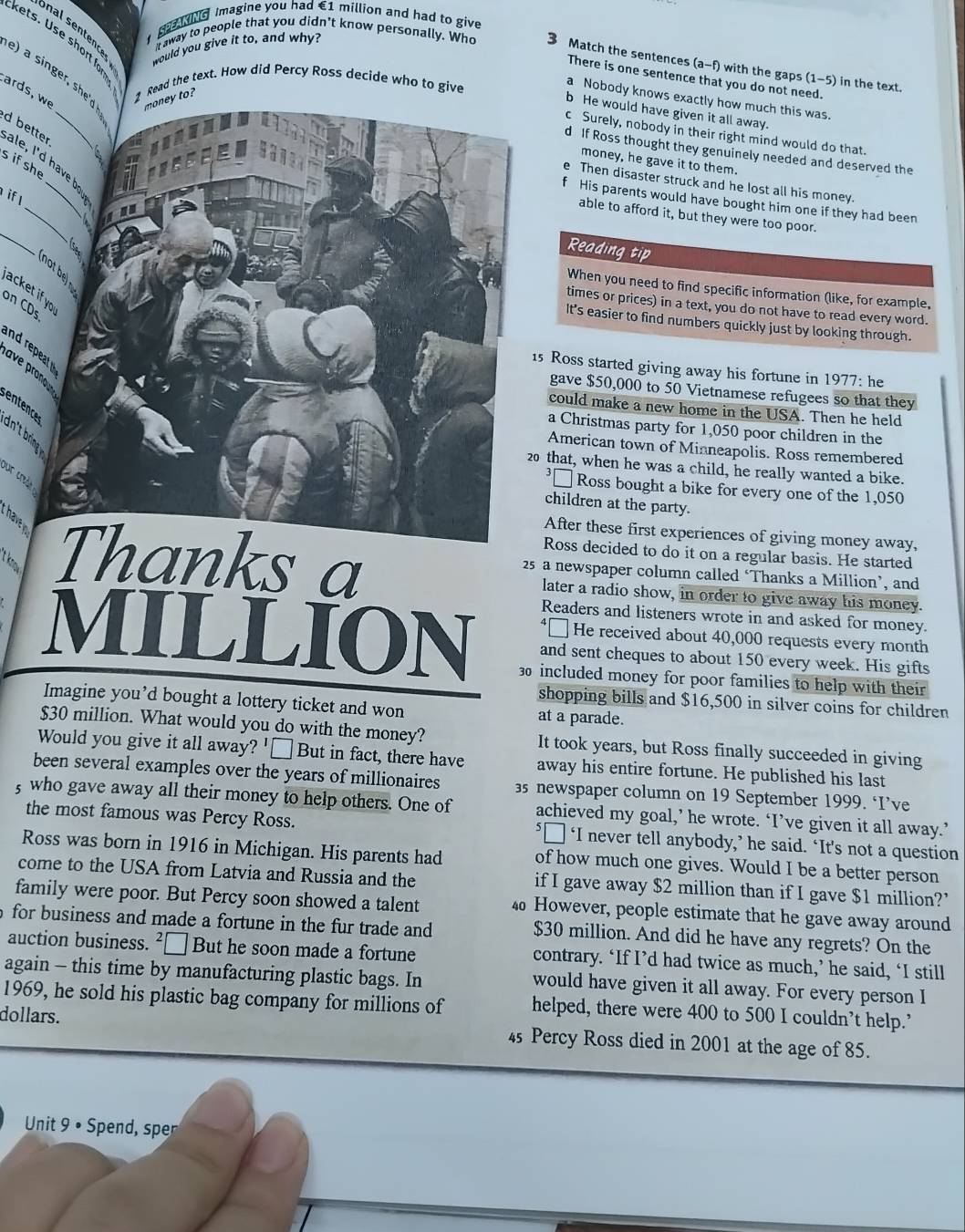 Imagine you had €1 million and had to give
kets. Use short for
would you give it to, and why?
t away to people that you didn't know personally. Who 3 Match the sentences (a-f) with the gaps (1-5) in the text.
e) a singer, she'd money to?
There is one sentence that you do not need.
ards, w 2 Read the text. How did Percy Ross decide who to give
a Nobody knows exactly how much this was.
b He would have given it all away.
c Surely, nobody in their right mind would do that.
d If Ross thought they genuinely needed and deserved the
d better ale, I'd have b
money, he gave it to them.
sifshe
_
e Then disaster struck and he lost all his money.
if l
f His parents would have bought him one if they had been
'
_
able to afford it, but they were too poor.
4 Reading tip
no  
When you need to find specific information (like, for example.
acket if yo 
on CDs
times or prices) in a text, you do not have to read every word.
It's easier to find numbers quickly just by looking through.
r peat  ave pronoun
15 Ross started giving away his fortune in 1977: he
gave $50,000 to 50 Vietnamese refugees so that they
could make a new home in the USA. Then he held
entence dn' rin  
a Christmas party for 1,050 poor children in the
American town of Minneapolis. Ross remembered
20 that, when he was a child, he really wanted a bike.
our c  
³□ Ross bought a bike for every one of the 1,050
children at the party.
have 
After these first experiences of giving money away,
Ross decided to do it on a regular basis. He started
25 a newspaper column called ‘Thanks a Million’, and
tkno Thanks a later a radio show, in order to give away his money.
Readers and listeners wrote in and asked for money.
‘□ He received about 40,000 requests every month
MILLION 30 included money for poor families to help with their
and sent cheques to about 150 every week. His gifts
shopping bills and $16,500 in silver coins for children
Imagine you’d bought a lottery ticket and won at a parade.
$30 million. What would you do with the money? It took years, but Ross finally succeeded in giving
Would you give it all away? '≌ But in fact, there have away his entire fortune. He published his last
been several examples over the years of millionaires s newspaper column on 19 September 1999. ‘I’ve
, who gave away all their money to help others. One of achieved my goal,’ he wrote. ‘I’ve given it all away.’
the most famous was Percy Ross. ‘□ ‘I never tell anybody,’ he said. ‘It's not a question
Ross was born in 1916 in Michigan. His parents had of how much one gives. Would I be a better person
come to the USA from Latvia and Russia and the if I gave away $2 million than if I gave $1 million?’
family were poor. But Percy soon showed a talent 4 However, people estimate that he gave away around
for business and made a fortune in the fur trade and $30 million. And did he have any regrets? On the
auction business. ²□ But he soon made a fortune contrary. ‘If I’d had twice as much,’ he said, ‘I still
again - this time by manufacturing plastic bags. In would have given it all away. For every person I
1969, he sold his plastic bag company for millions of helped, there were 400 to 500 I couldn’t help.’
dollars. 45 Percy Ross died in 2001 at the age of 85.
Unit 9 • Spend, sper