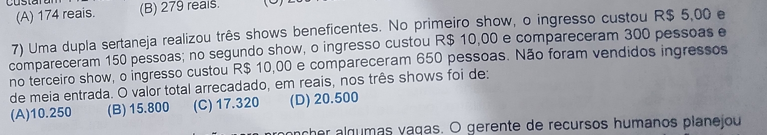 (A) 174 reais. (B) 279 reals. 
7) Uma dupla sertaneja realizou três shows beneficentes. No primeiro show, o ingresso custou R$ 5,00 e
compareceram 150 pessoas; no segundo show, o ingresso custou R$ 10,00 e compareceram 300 pessoas e
no terceiro show, o ingresso custou R$ 10,00 e compareceram 650 pessoas. Não foram vendidos ingressos
de meia entrada. O valor total arrecadado, em reais, nos três shows foi de:
(A) 10.250 (B) 15.800 (C) 17.320 (D) 20.500
her algumas vagas. O gerente de recursos humanos planejou