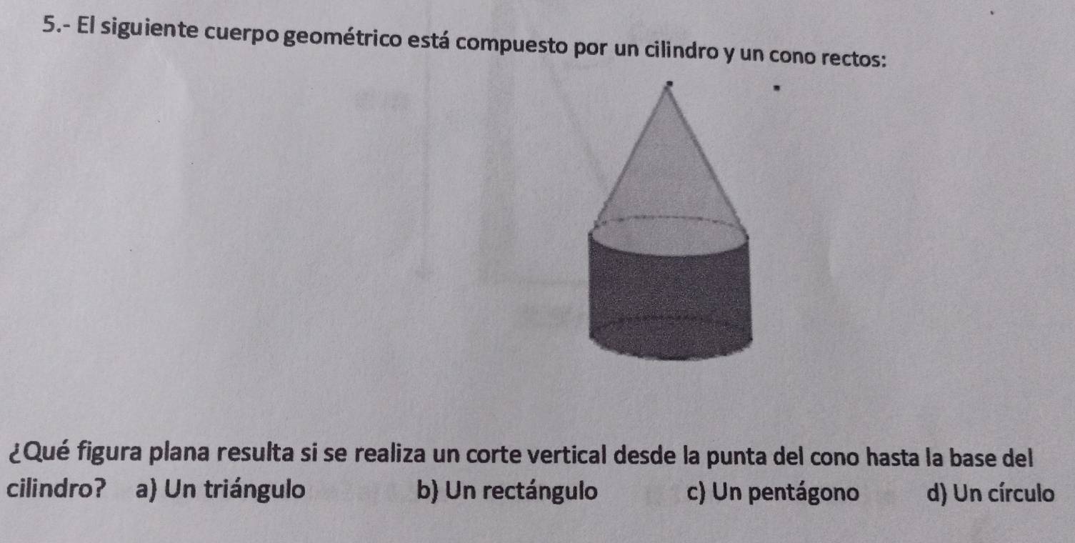 5.- El siguiente cuerpo geométrico está compuesto por un cilindro y un cono rectos:
¿Qué figura plana resulta si se realiza un corte vertical desde la punta del cono hasta la base del
cilindro? a) Un triángulo b) Un rectángulo c) Un pentágono d) Un círculo