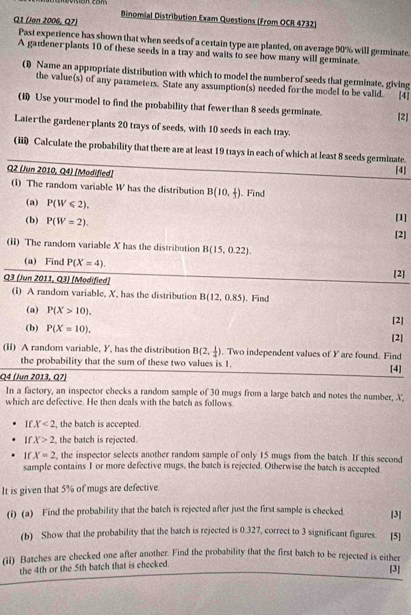 Binomial Distribution Exam Questions (From OCR 4732)
Q1 (Jan 2006, Q7)
Past experience has shown that when seeds of a certain type are planted, on average 90% will germinate.
A gardener plants 10 of these seeds in a tray and waits to see how many will germinate.
0 Name an appropriate distribution with which to model the number of seeds that germinate, giving
the value(s) of any parameters. State any assumption(s) needed for the model to be valid. [4]
(ii) Use your model to find the probability that fewer than 8 seeds germinate.
[2]
Laterthe gardenerplants 20 trays of seeds, with 10 seeds in each tray.
(iii) Calculate the probability that there are at least 19 trays in each of which at least 8 seeds germinate.
Q2 (Jun 2010, Q4) [Modified]
[4]
(i) The random variable W has the distribution B(10, 1/3 ) 、Find
(a) P(W≤slant 2),
(b) P(W=2). [1]
[2]
(ii) The random variable X has the distribution B(15,0.22).
(a) Find P(X=4). [2]
Q3 (Jun 2011, Q3) [Modified]
(i) A random variable, X, has the distribution B(12,0.85) 、 Find
(a) P(X>10),
[2]
(b) P(X=10),
[2]
(ii) A random variable, Y, has the distribution B(2, 1/4 ). Two independent values of Y are found. Find
the probability that the sum of these two values is 1. [4]
Q4 (Jun 2013, Q7)
In a factory, an inspector checks a random sample of 30 mugs from a large batch and notes the number, X,
which are defective. He then deals with the batch as follows.
If X<2</tex> , the batch is accepted.
If X>2 , the batch is rejected.
If X=2 , the inspector selects another random sample of only 15 mugs from the batch. If this second
sample contains 1 or more defective mugs, the batch is rejected. Otherwise the batch is accepted.
It is given that 5% of mugs are defective
(i) (a) Find the probability that the batch is rejected after just the first sample is checked [3]
(b) Show that the probability that the batch is rejected is 0.327, correct to 3 significant figures. [5]
(ii) Batches are checked one after another. Find the probability that the first batch to be rejected is either
the 4th or the 5th batch that is checked.
[3]