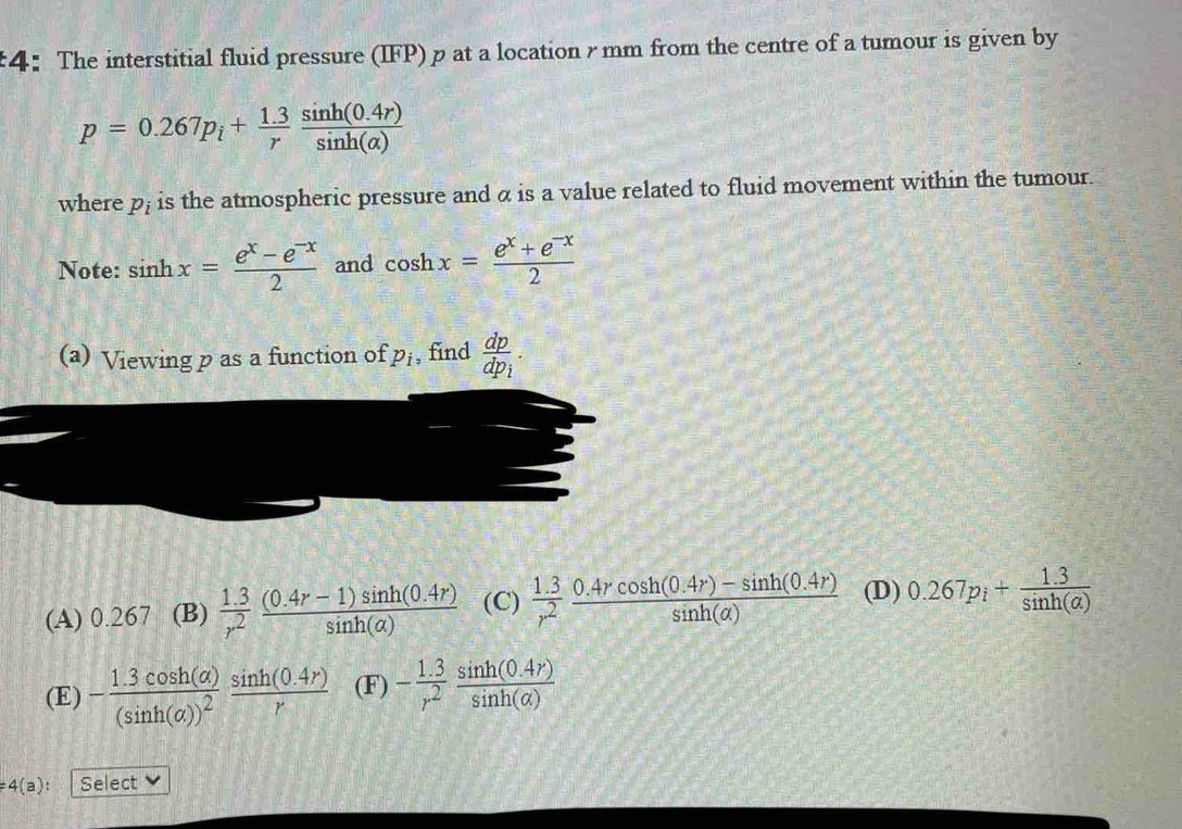 4： The interstitial fluid pressure (IFP) p at a location γ mm from the centre of a tumour is given by
p=0.267p_i+ (1.3)/r  (sin h(0.4r))/sin h(alpha ) 
where p_i is the atmospheric pressure and α is a value related to fluid movement within the tumour.
Note: sin hx= (e^x-e^(-x))/2  and cos hx= (e^x+e^(-x))/2 
(a) Viewing p as a function of p_i , find frac dpdp_i.
(A) 0.267 (B)  (1.3)/r^2  ((0.4r-1)sin h(0.4r))/sin h(alpha )  (C)  (1.3)/r^2  (0.4rcos h(0.4r)-sin h(0.4r))/sin h(alpha )  (D) 0.267p_i+ (1.3)/sin h(alpha ) 
(E) -frac 1.3cos h(alpha )(sin h(alpha ))^2 (sin h(0.4r))/r  (F) - (1.3)/r^2  (sin h(0.4r))/sin h(alpha ) 
=4(a) : Select