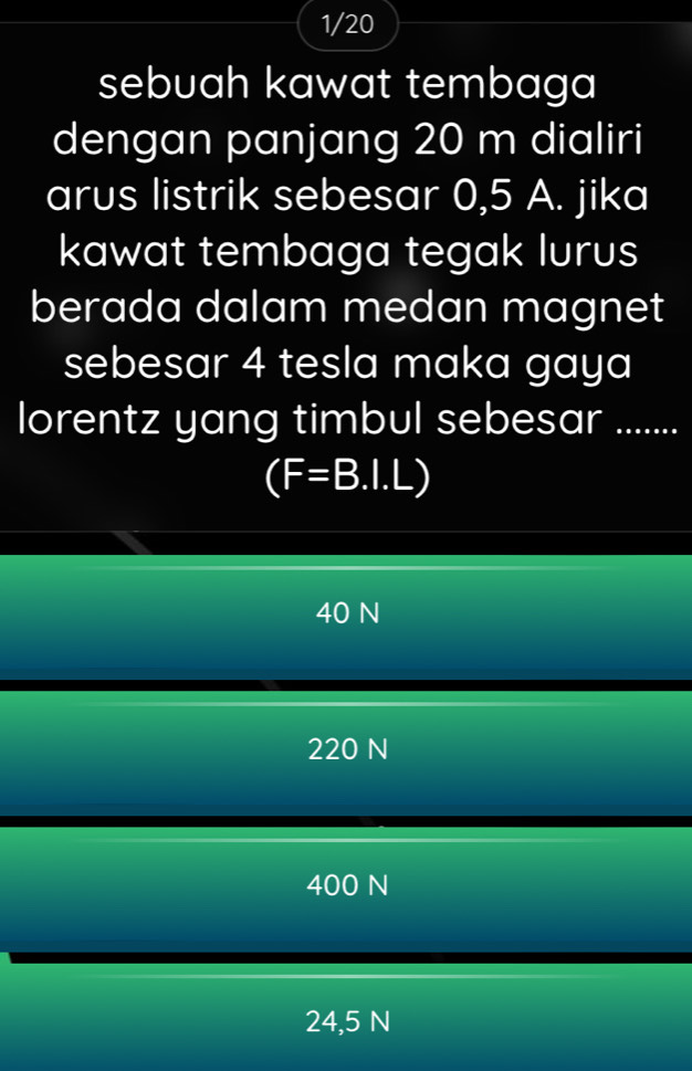 1/20
sebuah kawat tembaga
dengan panjang 20 m dialiri
arus listrik sebesar 0,5 A. jika
kawat tembaga tegak lurus
berada dalam medan magnet
sebesar 4 tesla maka gaya
lorentz yang timbul sebesar ......
(F=B.I.L)
40 N
220 N
400 N
24,5 N