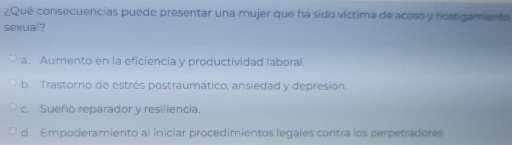 ¿Qué consecuencias puede presentar una mujer que ha sido víctima de acoso y hostigamiento
sexual?
a. Aumento en la eficiencia y productividad laboral.
b. Trastorno de estrés postraumático, ansiedad y depresión.
c. Sueño reparador y resiliencia.
d. Empoderamiento al iniciar procedimientos legales contra los perpetradores