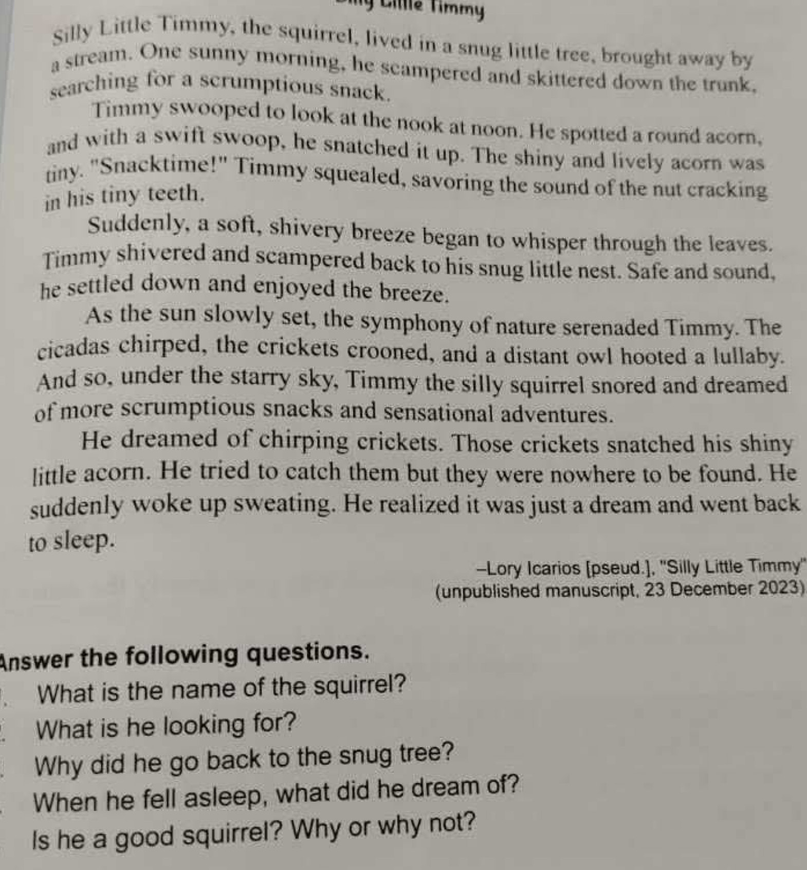 Ty Cille Timmy 
Silly Little Timmy, the squirrel, lived in a snug little tree, brought away by 
a stream. One sunny morning, he scampered and skittered down the trunk. 
searching for a scrumptious snack. 
Timmy swooped to look at the nook at noon. He spotted a round acorn, 
and with a swift swoop, he snatched it up. The shiny and lively acorn was 
tiny. "Snacktime!" Timmy squealed, savoring the sound of the nut cracking 
in his tiny teeth. 
Suddenly, a soft, shivery breeze began to whisper through the leaves. 
Timmy shivered and scampered back to his snug little nest. Safe and sound, 
he settled down and enjoyed the breeze. 
As the sun slowly set, the symphony of nature serenaded Timmy. The 
cicadas chirped, the crickets crooned, and a distant owl hooted a lullaby. 
And so, under the starry sky, Timmy the silly squirrel snored and dreamed 
of more scrumptious snacks and sensational adventures. 
He dreamed of chirping crickets. Those crickets snatched his shiny 
little acorn. He tried to catch them but they were nowhere to be found. He 
suddenly woke up sweating. He realized it was just a dream and went back 
to sleep. 
-Lory Icarios [pseud.], "Silly Little Timmy' 
(unpublished manuscript, 23 December 2023) 
Answer the following questions. 
What is the name of the squirrel? 
. What is he looking for? 
Why did he go back to the snug tree? 
When he fell asleep, what did he dream of? 
Is he a good squirrel? Why or why not?