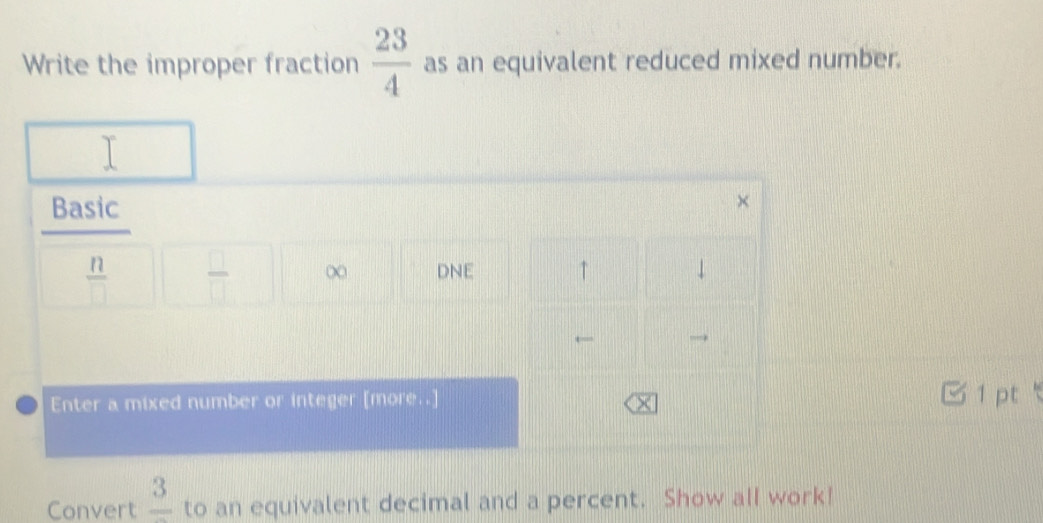 Write the improper fraction  23/4  as an equivalent reduced mixed number. 
Basic
 n/□    □ /□   ∞ DNE ↑ ↓ 
← 
Enter a mixed number or integer [more..] 
M 1 pt 
Convert frac 3 to an equivalent decimal and a percent. Show alI work!