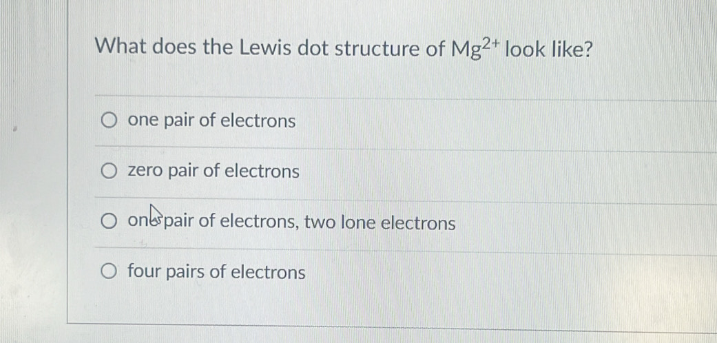 What does the Lewis dot structure of Mg^(2+) look like?
one pair of electrons
zero pair of electrons
one pair of electrons, two lone electrons
four pairs of electrons