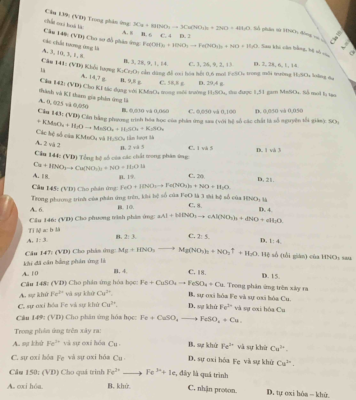 (VD) Trong phản ứng: 3Cu+8HNO_3to 3Cu(NO_3)_2+2NO+4H_2O
chất oxi hoá là:
Số phân từ HNO1 đồng v v a ξ
A. 8 B. 6 C. 4 D. 2
Câu 140: (VD) Cho sơ đồ phân ứng: Fe(OH)_2+HNO_3to Fe(NO_3)_3+NO+H_2O. Sau khi cân bằng, hệ số của
các chất tương ứng là
A. 3, 10, 3, 1, 8.
B. 3, 28, 9, 1, 14. C. 3, 26, 9, 2, 13 D. 2, 28, 6, 1, 14.
Câu 141: (VD) Khối lượng K_2Cr_2O_7 cần dùng để oxi hóa hết 0,6 mol FeSO₄ trong môi trường H_2SO_4 4 loãng dư
là A. 14,7 g. B. 9,8 g C. 58,8 g D. 29,4 g.
Câu 142: (VD) Cho KI tác dụng với KMnO₄ trong môi trường H_2SO_4 , thu được 1,51 garn MnSO₄. Số mol l2 tạo
thành và KI tham gia phản ứng là
A. 0, 025 và 0,050
B. 0,030 và 0,060 C. 0,050 và 0,100 D. 0,050 và 0,050
Cầu 143: (VD) Cân bằng phương trình hóa học của phản ứng sau (với hệ số các chất là số nguyên tối giản): SO_2
+ KMnO _4+H_2Oto MnSO_4+H_2SO_4+K_2SO_4
Các hệ số của KMnO_4 và H_2SO_4 lần lượt là
A. 2 và 2
B. 2 và 5 C. 1 và 5 D. 1 và 3
Câu 144: (VD) Tổng hệ số của các chất trong phản ứng:
Cu+HNO_3to Cu(NO_3)_2+NO+H_2Oli
A. 18. B. 19. C. 20. D. 21.
Câu 145: (VD) Cho phân ứng: FeO+HNO_3to Fe(NO_3)_3+NO+H_2O.
Trong phương trình của phản ứng trên, khi hệ số của FeO là 3 thì hệ số của HNO_3 là
A. 6. B. 10.
C. 8. D. 4.
Câu 146: (VD) Cho phương trình phản ứng: aAl+bHNO_3to cAl(NO_3)_3+dNO+eH_2O.
Ti lệ a: b là
A. 1:3. B. 2:3.
C. 2:5. D. 1:4.
Câu 147: : (VD) Cho phản ứng: Mg+HNO_3to Mg(NO_3)_2+NO_2uparrow +H_2O. Hệ số (tối giản) của HNO_3
khi đã cân bằng phản ứng là sau
A. 10 B. 4. C. 18.
D. 15.
Câu 148: (VD) Cho phản ứng hóa học: Fe+CuSO_4to FeSO_4+Cu. Trong phản ứng trên xảy ra
A. sự khử Fe^(2+) và sự khử Cu^(2+).
B. sự oxi hóa Fe và sự oxi hóa Cu.
C. sự oxi hóa Fe vả sự khử Cu^(2+). D. sự khử Fe^(2+) và sự oxi hóa Cu
Câu 149: (VD) Cho phản ứng hóa học: Fe+CuSO_4to FeSO_4+Cu.
Trong phản ứng trên xảy ra:
A. sự khử Fe^(2+) và sự oxi hóa Cu. B. sự khử Fe^(2+) và sự khử Cu^(2+).
C. sự oxi hóa Fe và sự oxi hóa Cu
D. sự oxi hóa Fe và sự khử Cu^(2+).
* Câu 150: (VD) Cho quá trình Fe^(2+)to Fe^(3+)+1e :, đây là quá trình
A. oxi hóa. B. khử.
C. nhận proton. D. tự oxi hóa - khử.
