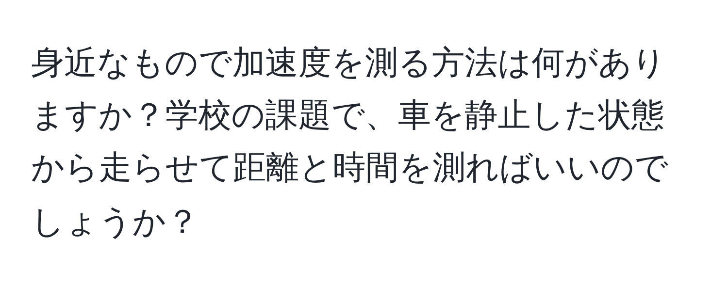 身近なもので加速度を測る方法は何がありますか？学校の課題で、車を静止した状態から走らせて距離と時間を測ればいいのでしょうか？