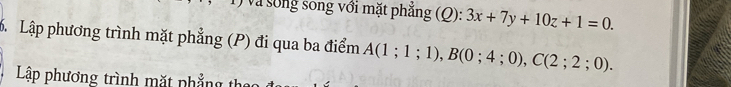 Và sống song với mặt phẳng (Q): 3x+7y+10z+1=0. 
. Lập phương trình mặt phẳng (P) đi qua ba điểm A(1;1;1), B(0;4;0), C(2;2;0). 
Lập phương trình mặt phẳng th