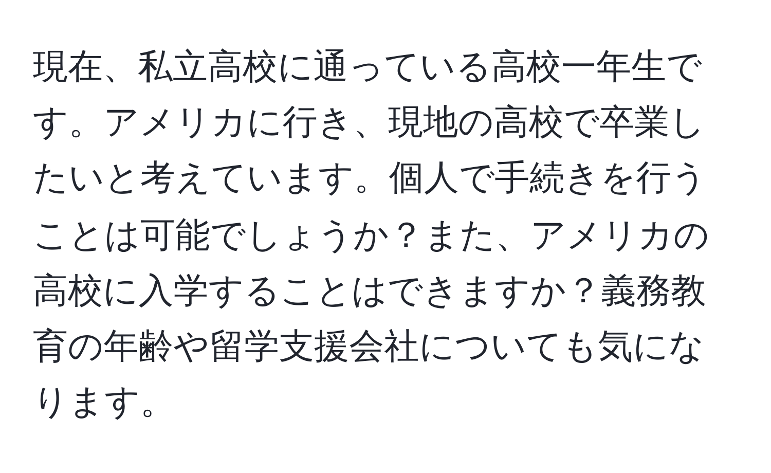 現在、私立高校に通っている高校一年生です。アメリカに行き、現地の高校で卒業したいと考えています。個人で手続きを行うことは可能でしょうか？また、アメリカの高校に入学することはできますか？義務教育の年齢や留学支援会社についても気になります。