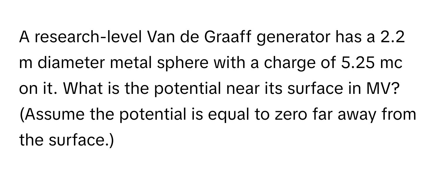 A research-level Van de Graaff generator has a 2.2 m diameter metal sphere with a charge of 5.25 mc on it. What is the potential near its surface in MV? (Assume the potential is equal to zero far away from the surface.)