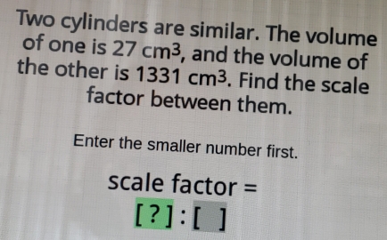 Two cylinders are similar. The volume
of one is 27 cm^3 , and the volume of
the other is 1331 cm^3. Find the scale
factor between them.
Enter the smaller number first.
scale factor=
[? ]:[ ]