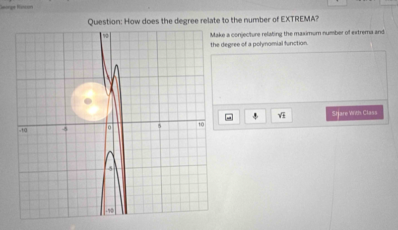 George Rincon 
Question: How does the degree relate to the number of EXTREMA? 
ke a conjecture relating the maximum number of extrema and
degree of a polynomial function.
sqrt(± ) Share With Class