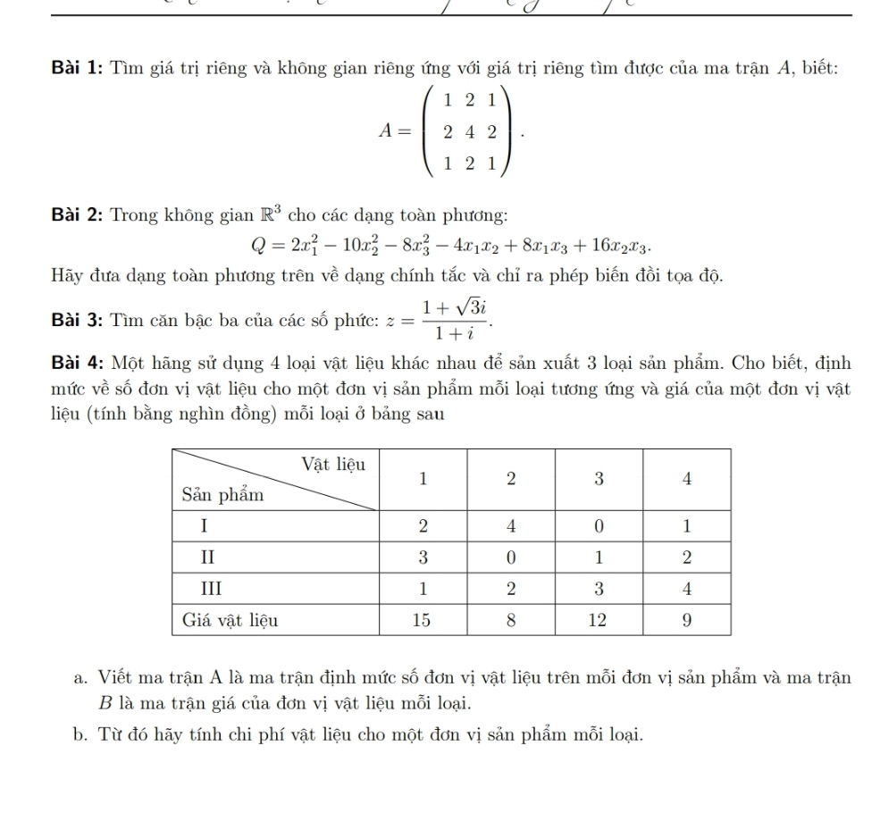 Tìm giá trị riêng và không gian riêng ứng với giá trị riêng tìm được của ma trận A, biết:
A=beginpmatrix 1&2&1 2&4&2 1&2&1endpmatrix. 
Bài 2: Trong không gian R^3 cho các dạng toàn phương:
Q=2x_1^(2-10x_2^2-8x_3^2-4x_1)x_2+8x_1x_3+16x_2x_3. 
Hãy đưa dạng toàn phương trên về dạng chính tắc và chỉ ra phép biến đồi tọa độ. 
Bài 3: Tìm căn bậc ba của các số phức: z= (1+sqrt(3)i)/1+i . 
Bài 4: Một hãng sử dụng 4 loại vật liệu khác nhau để sản xuất 3 loại sản phẩm. Cho biết, định 
mức về số đơn vị vật liệu cho một đơn vị sản phẩm mỗi loại tương ứng và giá của một đơn vị vật 
liệu (tính bằng nghìn đồng) mỗi loại ở bảng sau 
a. Viết ma trận A là ma trận định mức số đơn vị vật liệu trên mỗi đơn vị sản phẩm và ma trận 
B là ma trận giá của đơn vị vật liệu mỗi loại. 
b. Từ đó hãy tính chi phí vật liệu cho một đơn vị sản phẩm mỗi loại.