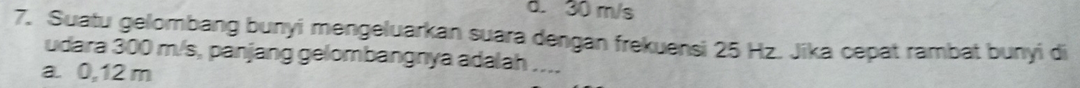 d. 30 m/s
7. Suatu gelombang bunyi mengeluarkan suara dengan frekuensi 25 Hz. Jika cepat rambat bunyi di
udara 300 m/s, panjang gelombangnya adalah ....
a. 0,12 m