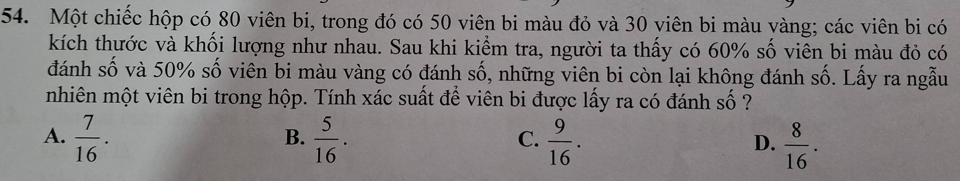 Một chiếc hộp có 80 viên bi, trong đó có 50 viên bi màu đỏ và 30 viên bi màu vàng; các viên bi có
kích thước và khối lượng như nhau. Sau khi kiểm tra, người ta thấy có 60% số viên bi màu đỏ có
đánh số và 50% số viên bi màu vàng có đánh số, những viên bi còn lại không đánh : _ hat A . Lấy ra ngẫu
nhiên một viên bi trong hộp. Tính xác suất để viên bi được lấy ra có đánh số ?
A.  7/16 .  5/16 .  9/16 .  8/16 . 
B.
C.
D.