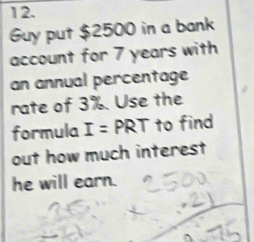 Guy put $2500 in a bank 
account for 7 years with 
an annual percentage 
rate of 3%. Use the 
formula I=PRT to find 
out how much interest 
he will earn.