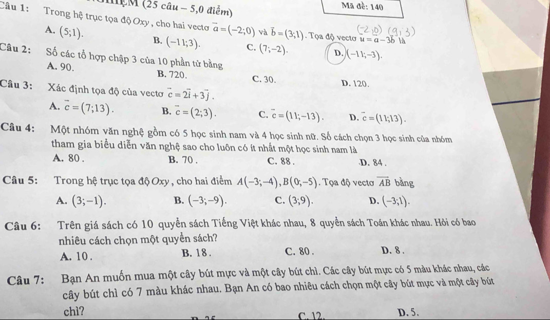 MEM (25 câu - 5,0 điểm)
Mã đề: 140
Câu 1:  Trong hệ trục tọa độ Oxy, cho hai vectơ vector a=(-2;0) và vector b=(3;1). Tọa độ vectơ u=a-3b là
A. (5;1).
B. (-11;3). C. (7;-2). D. )(-11;-3).
Câu 2: :Số các tổ hợp chập 3 của 10 phần tử bằng
A. 90. B. 720. C. 30. D. 120.
Câu 3: Xác định tọa độ của vectơ vector c=2vector i+3vector j.
A. vector c=(7;13). B. vector c=(2;3). C. vector c=(11;-13). D. vector c=(11;13).
Câu 4: Một nhóm văn nghệ gồm có 5 học sinh nam và 4 học sinh nữ. Số cách chọn 3 học sinh của nhóm
tham gia biểu diễn văn nghệ sao cho luôn có ít nhất một học sinh nam là
A. 80 . B. 70 . C. 88 . D. 84 .
Câu 5: Trong hệ trục tọa độ Oxy , cho hai điểm A(-3;-4),B(0;-5). Tọa độ vectơ vector AB bằng
A. (3;-1). B. (-3;-9). C. (3;9). D. (-3;1).
Câu 6: Trên giá sách có 10 quyển sách Tiếng Việt khác nhau, 8 quyền sách Toán khác nhau. Hỏi có bao
nhiêu cách chọn một quyền sách?
A. 10 . B. 18 . C. 80 . D. 8 .
Câu 7: Bạn An muốn mua một cây bút mực và một cây bút chì. Các cây bút mực có 5 màu khác nhau, các
cây bút chì có 7 màu khác nhau. Bạn An có bao nhiêu cách chọn một cây bút mực và một cây bút
chì? C. 12. D. 5.