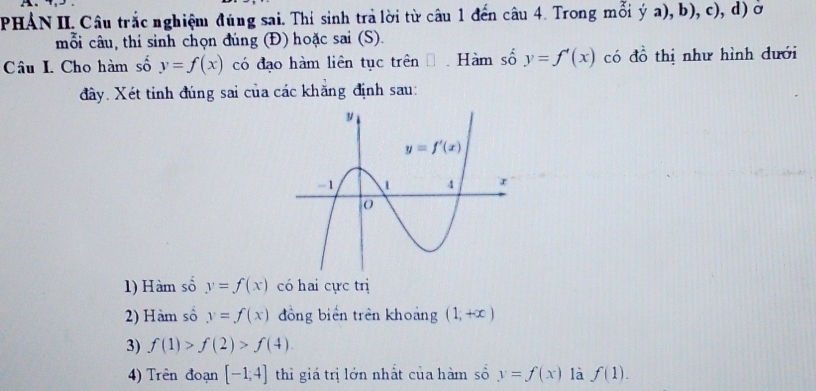 PHÁN II. Câu trắc nghiệm đúng sai. Thí sinh trả lời từ câu 1 đến câu 4. Trong 1 mais a), b), c), d) ờ
y
mỗi câu, thi sinh chọn đúng (Đ) hoặc sai (S).
Câu I. Cho hàm số y=f(x) có đạo hàm liên tục trên  Hàm số y=f'(x) có đồ thị như hình dưới
đây. Xét tỉnh đúng sai của các khăng định sau:
1) Hàm số y=f(x) có hai cực trị
2) Hàm số y=f(x) đồng biến trên khoảng (1,+∈fty )
3) f(1)>f(2)>f(4)
4) Trên đoạn [-1,4] thì giá trị lớn nhất của hàm số y=f(x) là f(1).