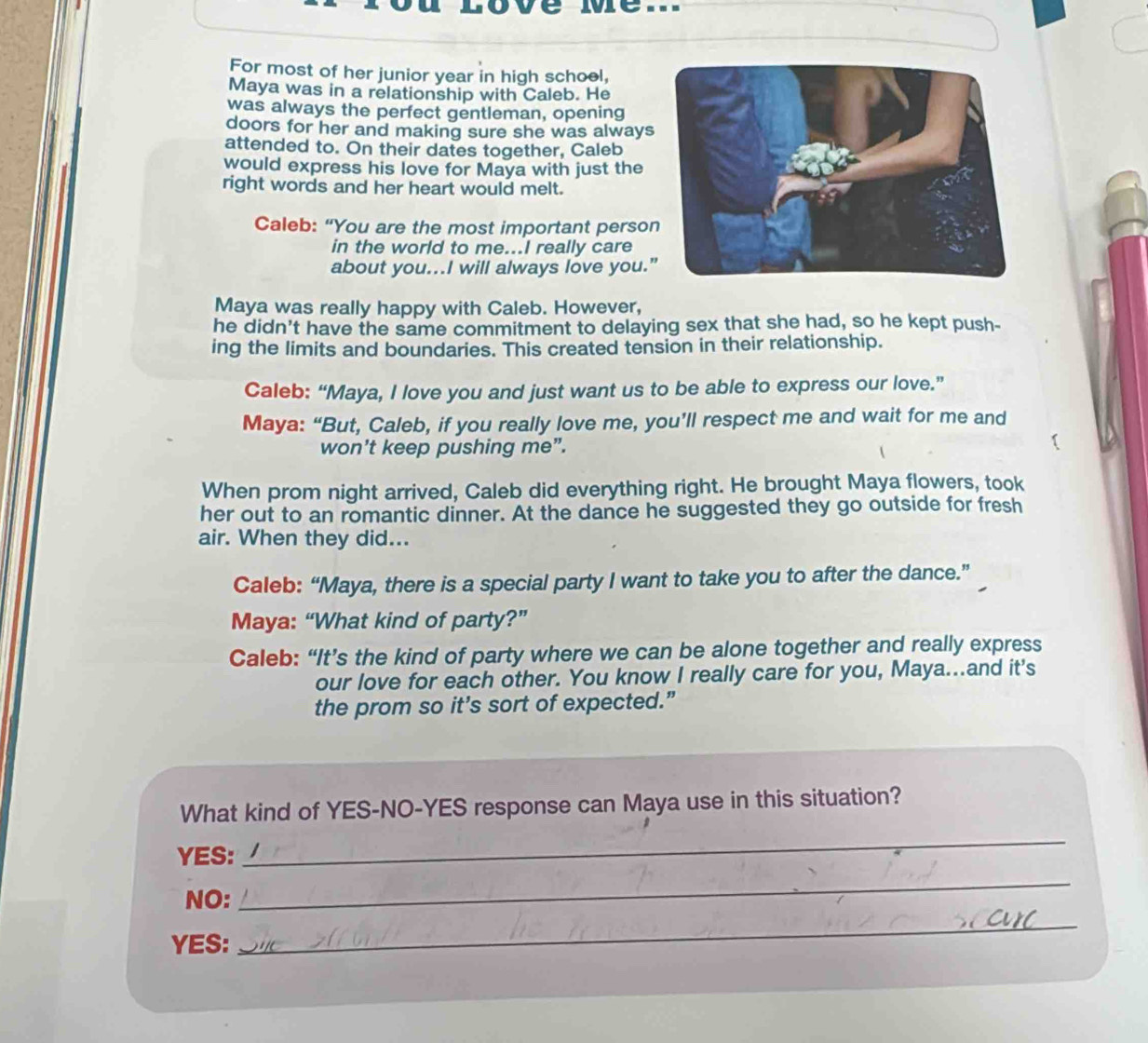 For most of her junior year in high schoel, 
Maya was in a relationship with Caleb. He 
was always the perfect gentleman, opening 
doors for her and making sure she was always 
attended to. On their dates together, Caleb 
would express his love for Maya with just the 
right words and her heart would melt. 
Caleb: “You are the most important perso 
in the world to me...I really care 
about you...I will always love you. 
Maya was really happy with Caleb. However, 
he didn't have the same commitment to delaying sex that she had, so he kept push- 
ing the limits and boundaries. This created tension in their relationship. 
Caleb: “Maya, I love you and just want us to be able to express our love.” 
Maya: “But, Caleb, if you really love me, you’ll respect me and wait for me and 
won't keep pushing me”. 
When prom night arrived, Caleb did everything right. He brought Maya flowers, took 
her out to an romantic dinner. At the dance he suggested they go outside for fresh 
air. When they did... 
Caleb: “Maya, there is a special party I want to take you to after the dance.” 
Maya: “What kind of party?” 
Caleb: “It’s the kind of party where we can be alone together and really express 
our love for each other. You know I really care for you, Maya...and it's 
the prom so it's sort of expected.” 
What kind of YES-NO-YES response can Maya use in this situation? 
YES: 
_ 
NO: 
_ 
YES: 
_