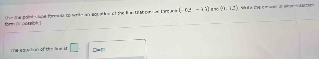 Use the point-slope formula to write an equation of the line that passes through (-0.5,-3.3) and (0,1.3). Write the answer in slope-intercept 
form (if possible). 
The equation of the line is □ . □ =□