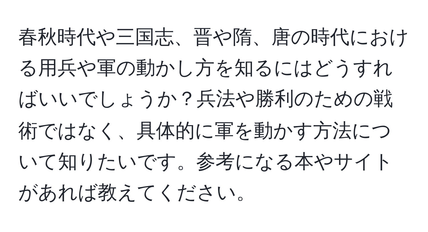 春秋時代や三国志、晋や隋、唐の時代における用兵や軍の動かし方を知るにはどうすればいいでしょうか？兵法や勝利のための戦術ではなく、具体的に軍を動かす方法について知りたいです。参考になる本やサイトがあれば教えてください。