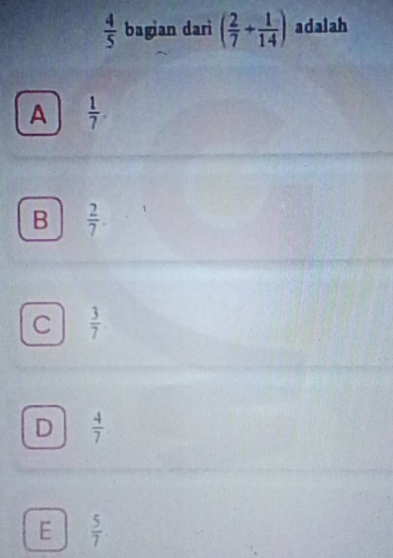  4/5  bagian dari ( 2/7 + 1/14 ) adalah
A  1/7 
B  2/7 
 3/7 
 4/7 
E  5/7 