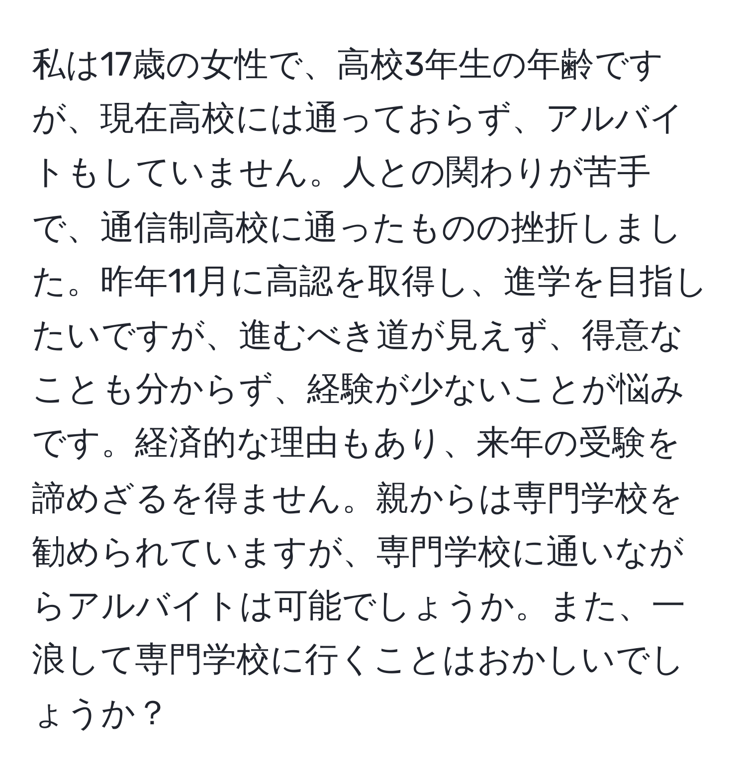 私は17歳の女性で、高校3年生の年齢ですが、現在高校には通っておらず、アルバイトもしていません。人との関わりが苦手で、通信制高校に通ったものの挫折しました。昨年11月に高認を取得し、進学を目指したいですが、進むべき道が見えず、得意なことも分からず、経験が少ないことが悩みです。経済的な理由もあり、来年の受験を諦めざるを得ません。親からは専門学校を勧められていますが、専門学校に通いながらアルバイトは可能でしょうか。また、一浪して専門学校に行くことはおかしいでしょうか？