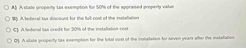 A) A state property tax exemption for 50% of the appraised property value
B) A federal tax discount for the full cost of the installation
C) A federal tax credit for 30% of the installation cost
D) A state property tax exemption for the total cost of the installation for seven years after the installation