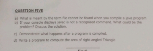 QUESTION FIVE 
a) What is meant by the term file cannot be found when you compile a java program. 
b) If your console displays javac is not a recognized command. What could be the 
problem? Discuss the solution. 
c) Demonstrate what happens after a program is compiled. 
d) Write a program to compute the area of right-angled Triangle 
_