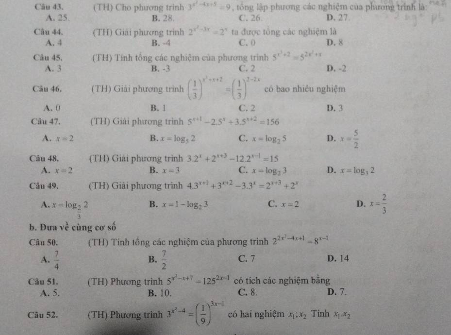 (TH) Cho phương trinh 3^(x^2)-4x+5=9 , tông lập phương các nghiệm của phương trình là:
A. 25. B. 28. C. 26. D. 27.
Câu 44. (TH) Giải phương trình 2^(x^2)-3x=2^x ta được tổng các nghiệm là
A. 4 B. -4 C. 0) D. 8
Câu 45. (TH) Tính tổng các nghiệm của phương trình 5^(x^3)+2=5^(2x^2)+x
A. 3 B. -3 C. 2 D. -2
Câu 46. (TH) Giải phương trình ( 1/3 )^x^3+x+2=( 1/3 )^2-2x có bao nhiêu nghiệm
A. 0 B. 1 C. 2 D. 3
Câu 47. (TH) Giải phương trình 5^(x+1)-2.5^x+3.5^(x+2)=156
A. x=2 B. x=log _52 C. x=log _25 D. x= 5/2 
Câu 48. (TH) Giải phương trình 3.2^x+2^(x+3)-12.2^(x-1)=15
A. x=2 B. x=3 C. x=log _23 D. x=log _32
Câu 49. (TH) Giải phương trình 4.3^(x+1)+3^(x+2)-3.3^x=2^(x+3)+2^x
A. x=log _ 2/3 2 x= 2/3 
B. x=1-log _23 C. x=2 D.
b. Đưa về cùng cơ số
Câu 50. (TH) Tính tổng các nghiệm của phương trình 2^(2x^2)-4x+1=8^(x-1)
B.
A.  7/4   7/2  C. 7 D. 14
Câu 51. (TH) Phương trình 5^(x^2)-x+7=125^(2x-1) có tích các nghiệm bằng
A. 5. B. 10. C. 8. D. 7.
Câu 52. (TH) Phương trình 3^(x^2)-4=( 1/9 )^3x-1 có hai nghiệm x_1;x_2 Tinh x_1.x_2