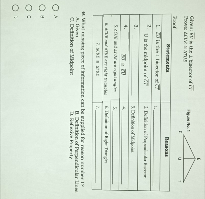 Given: overline EU is the ⊥ bisector of overline CT
Prove: △ CUE≌ △ TUE Figure No. 1
16. What missing piece of information can be supplied for reason number 1?
A. Given B. Definition of Perpendicular Lines
C. Definition of Midpoint D. Reflexive Property
A
B
C
D