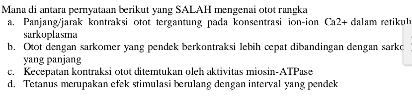 Mana di antara pernyataan berikut yang SALAH mengenai otot rangka
a. Panjang/jarak kontraksi otot tergantung pada konsentrasi ion-ion Ca2+ dalam retiku' 
sarkoplasma
b. Otot dengan sarkomer yang pendek berkontraksi lebih cepat dibandingan dengan sarko
yang panjang
c. Kecepatan kontraksi otot ditemtukan oleh aktivitas miosin-ATPase
d. Tetanus merupakan efek stimulasi berulang dengan interval yang pendek