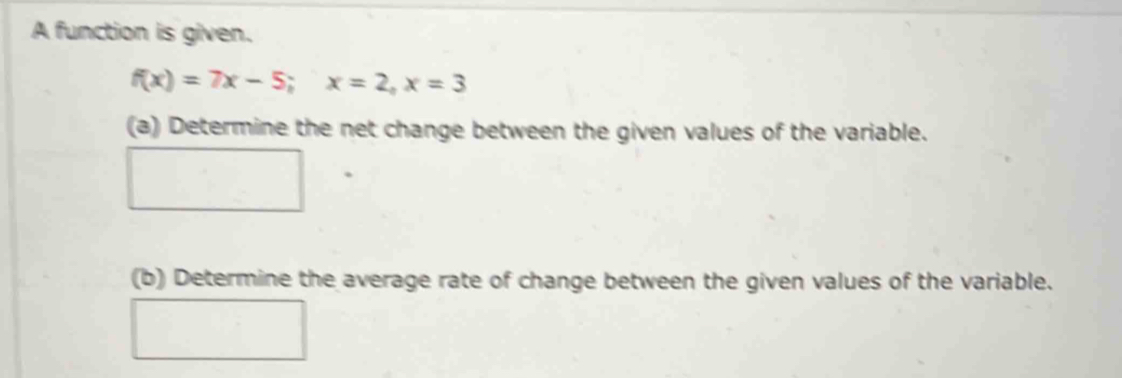 A function is given.
f(x)=7x-5; x=2, x=3
(a) Determine the net change between the given values of the variable. 
(b) Determine the average rate of change between the given values of the variable.