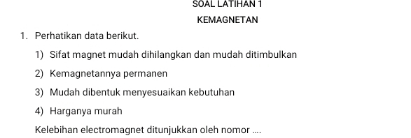 SOAL LATIHAN 1 
KEMAGNETAN 
1. Perhatikan data berikut. 
1) Sifat magnet mudah dihilangkan dan mudah ditimbulkan 
2) Kemagnetannya permanen 
3) Mudah dibentuk menyesuaikan kebutuhan 
4) Harganya murah 
Kelebihan electromagnet ditunjukkan oleh nomor ....