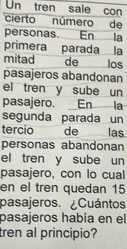 Un tren sale con 
cierto número de 
personas. En la 
primera parada la 
mitad de los 
pasajeros abandonan 
el tren y sube un 
pasajero. En la 
segunda parada un 
tercio de las 
personas abandonan 
el tren y sube un 
pasajero, con lo cual 
en el tren quedan 15
pasajeros. ¿Cuántos 
pasajeros había en el 
tren al principio?