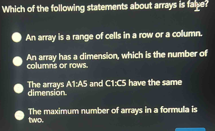 Which of the following statements about arrays is fale?
An array is a range of cells in a row or a column.
An array has a dimension, which is the number of
columns or rows.
The arrays A1:A5 and C1:C5 have the same
dimension.
The maximum number of arrays in a formula is
two.